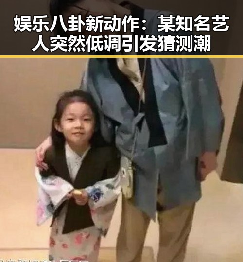 娱乐八卦新动作：某知名艺人突然低调 引发猜测潮