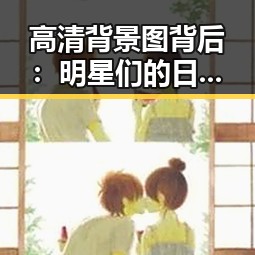 高清背景图背后：明星们的日常秘密和娱乐圈的那些事儿✨