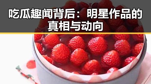 吃瓜趣闻背后：明星作品的真相与动向