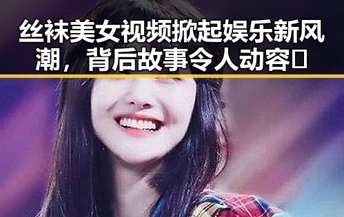 丝袜美女视频掀起娱乐新风潮，背后故事令人动容🔥
